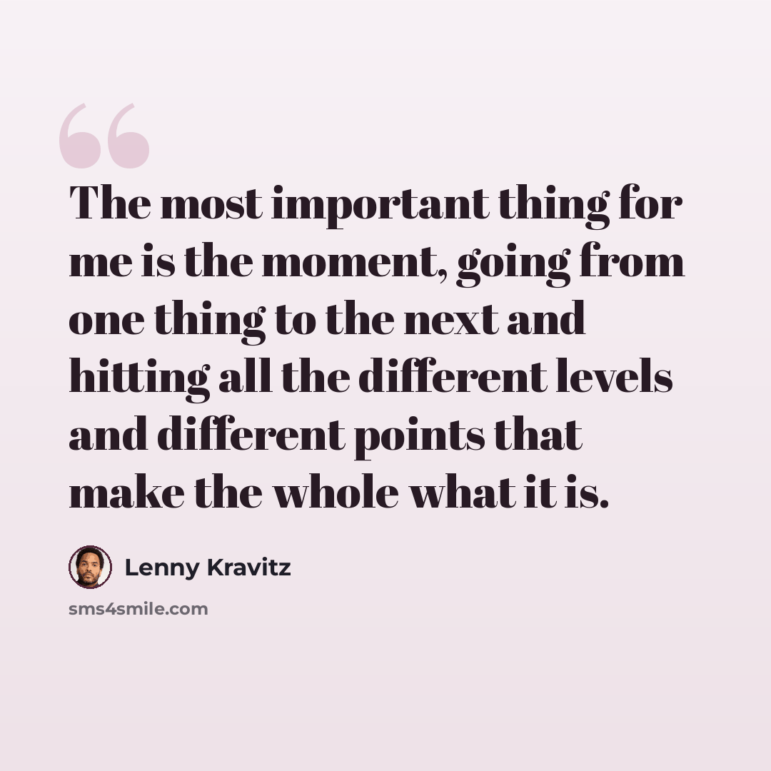 “The most important thing for me is the moment, going from one thing to the next and hitting all the different levels and different points that make the whole what it is.” quote by Lenny Kravitz