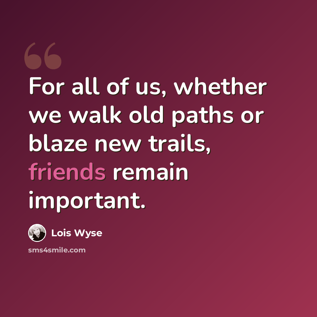 “For all of us, whether we walk old paths or blaze new trails, friends remain important.” quote by Lois Wyse