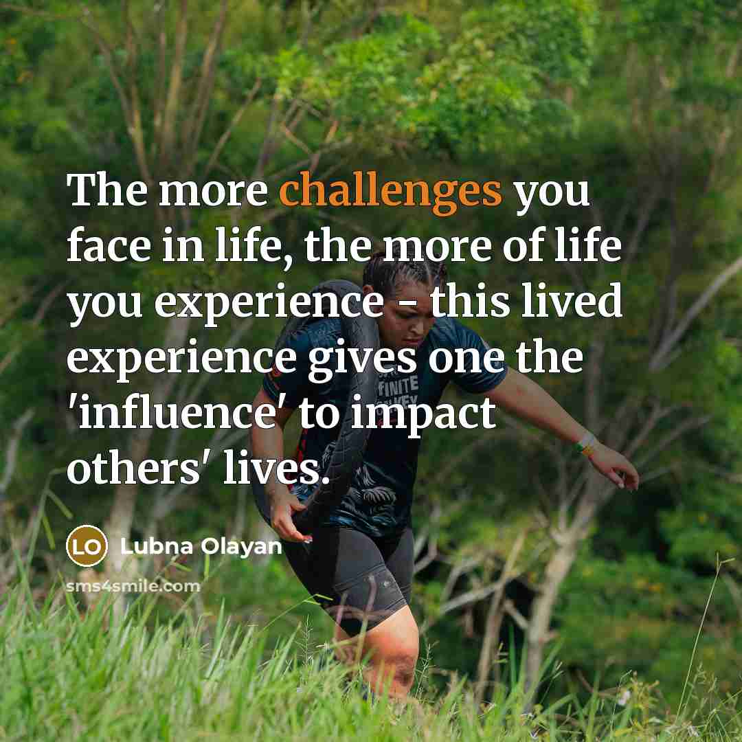 “The more challenges you face in life, the more of life you experience - this lived experience gives one the 'influence' to impact others' lives.” quote by Lubna Olayan