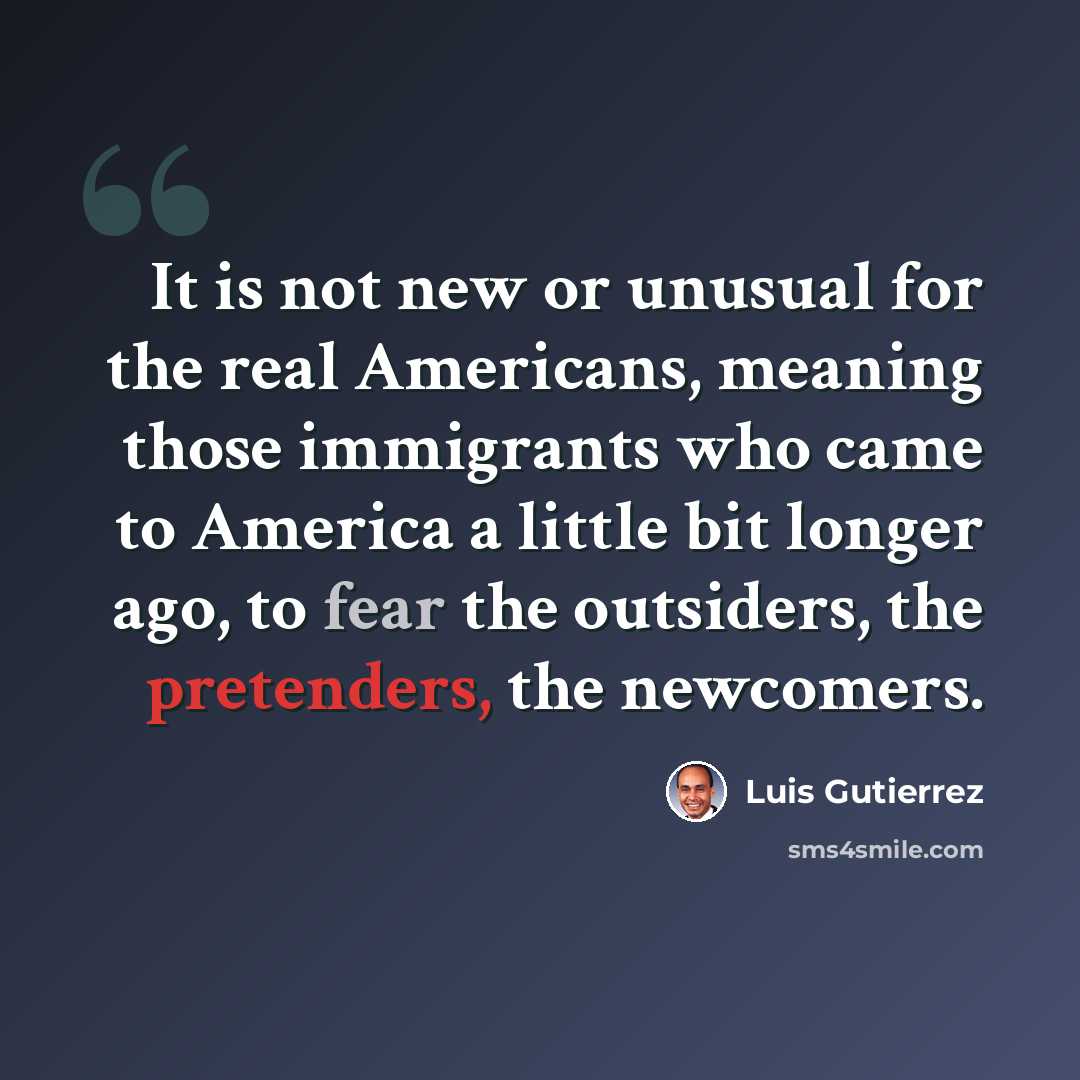 “It is not new or unusual for the real Americans, meaning those immigrants who came to America a little bit longer ago, to fear the outsiders, the pretenders, the newcomers.” quote by Luis Gutierrez