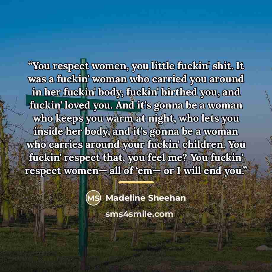 “You respect women, you little fuckin' shit. It was a fuckin' woman who carried you around in her fuckin' body, fuckin' birthed you, and fuckin' loved you. And it's gonna be a woman who keeps you warm at night, who lets you inside her body, and it's gonna be a woman who carries around your fuckin'…” quote by Madeline Sheehan