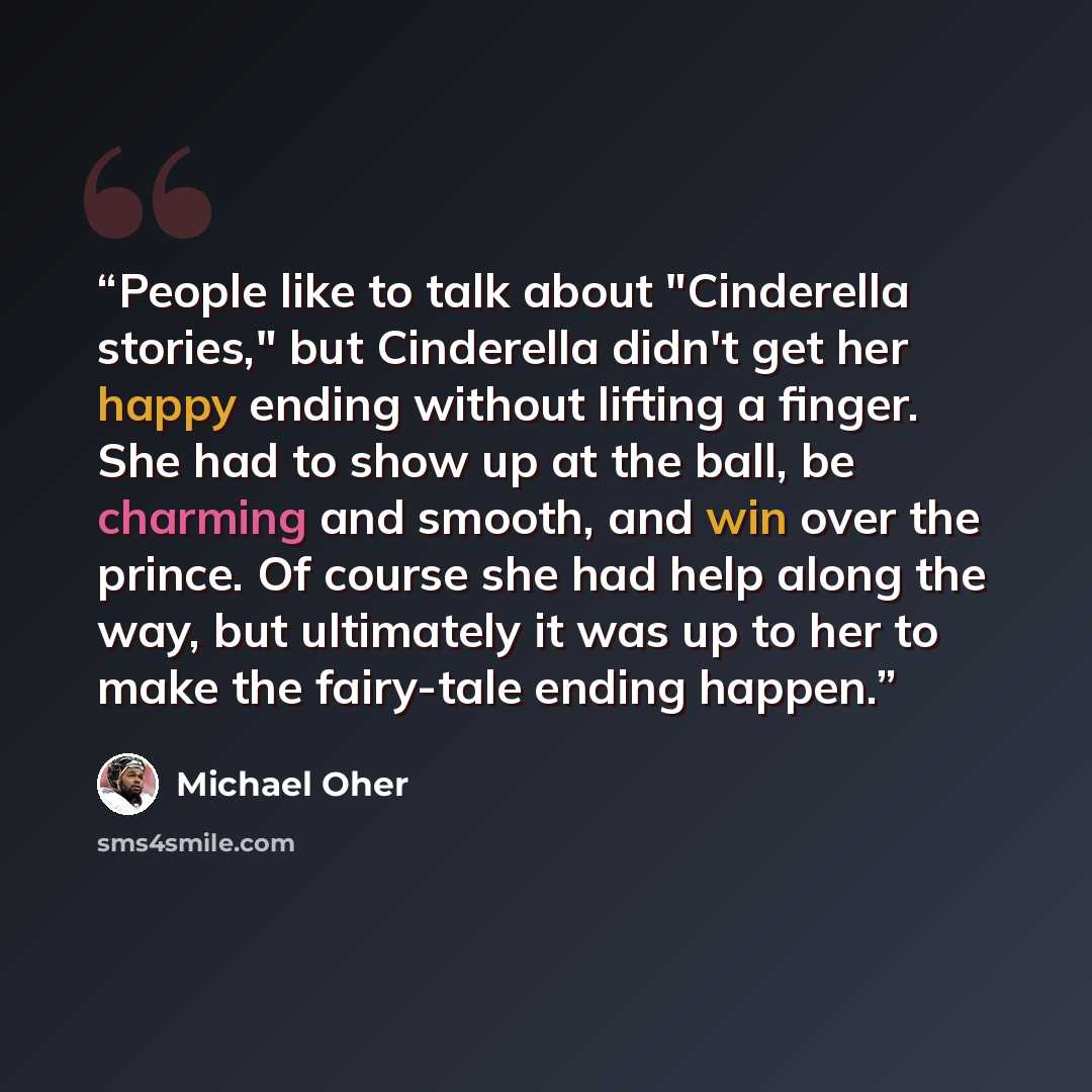 “People like to talk about "Cinderella stories," but Cinderella didn't get her happy ending without lifting a finger. She had to show up at the ball, be charming and smooth, and win over the prince. Of course she had help along the way, but ultimately it was up to her to make the fairy-tale ending…” quote by Michael Oher