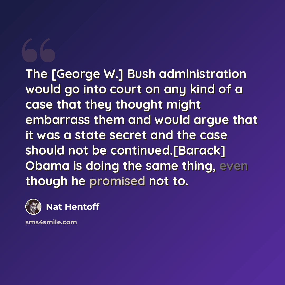 “The [George W.] Bush administration would go into court on any kind of a case that they thought might embarrass them and would argue that it was a state secret and the case should not be continued.[Barack] Obama is doing the same thing, even though he promised not to.” quote by Nat Hentoff