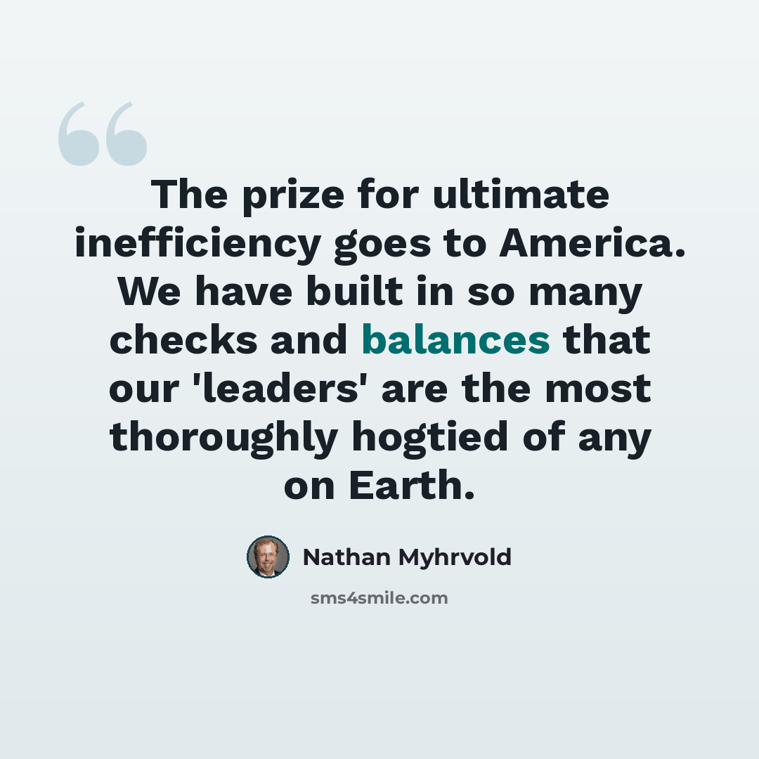 “The prize for ultimate inefficiency goes to America. We have built in so many checks and balances that our 'leaders' are the most thoroughly hogtied of any on Earth.” quote by Nathan Myhrvold