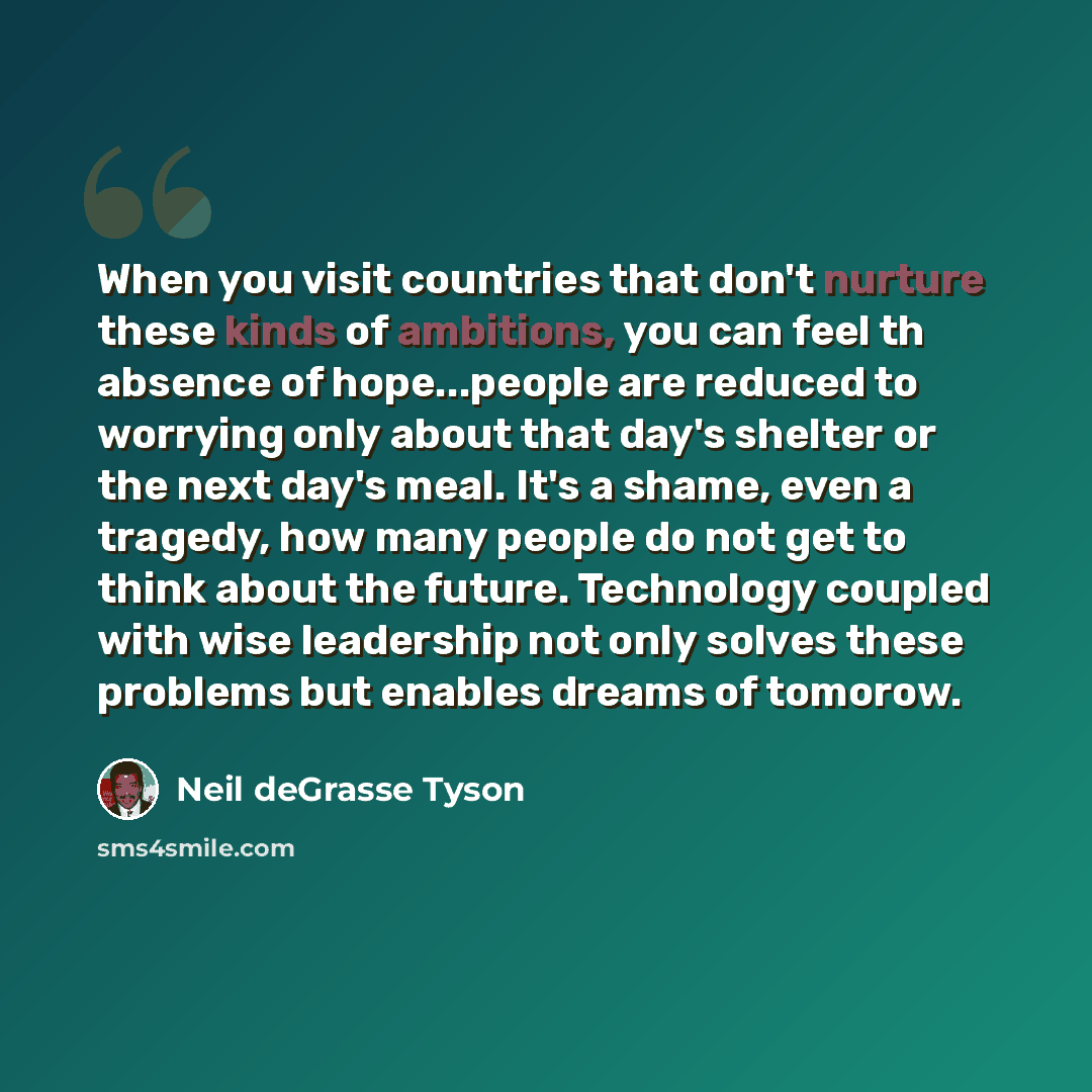 “When you visit countries that don't nurture these kinds of ambitions, you can feel th absence of hope...people are reduced to worrying only about that day's shelter or the next day's meal. It's a shame, even a tragedy, how many people do not get to think about the future. Technology coupled with…” quote by Neil deGrasse Tyson