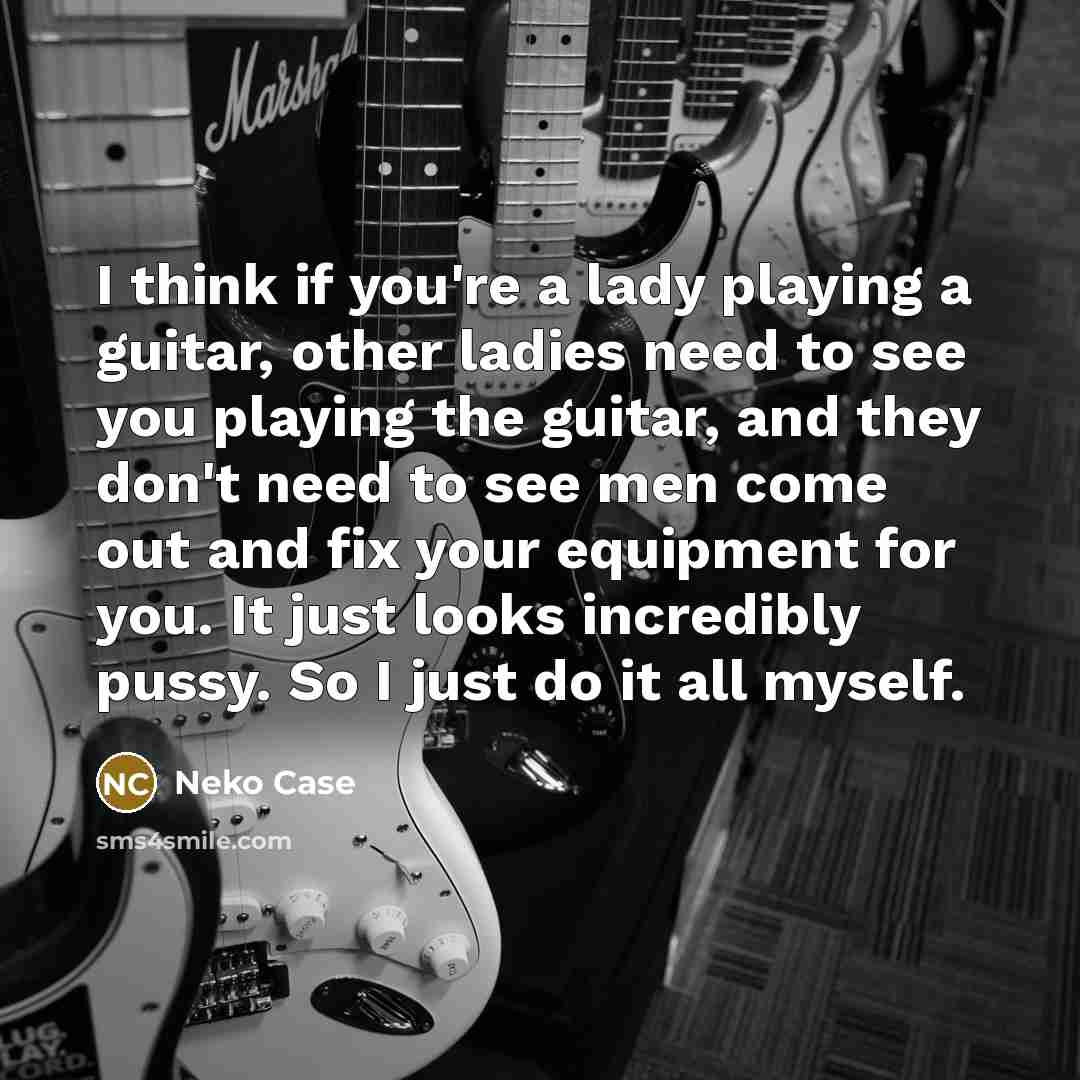 “I think if you're a lady playing a guitar, other ladies need to see you playing the guitar, and they don't need to see men come out and fix your equipment for you. It just looks incredibly pussy. So I just do it all myself.” quote by Neko Case