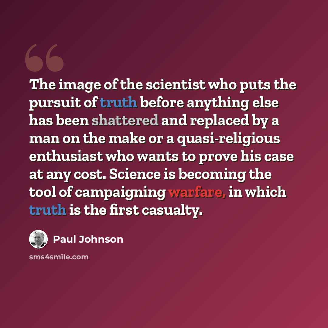 “The image of the scientist who puts the pursuit of truth before anything else has been shattered and replaced by a man on the make or a quasi-religious enthusiast who wants to prove his case at any cost. Science is becoming the tool of campaigning warfare, in which truth is the first casualty.” quote by Paul Johnson