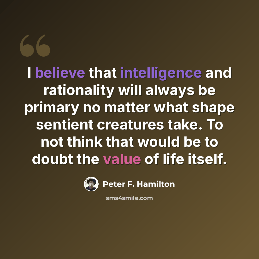 “I believe that intelligence and rationality will always be primary no matter what shape sentient creatures take. To not think that would be to doubt the value of life itself.” quote by Peter F. Hamilton