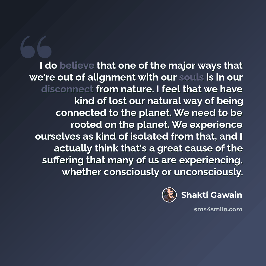 “I do believe that one of the major ways that we're out of alignment with our souls is in our disconnect from nature. I feel that we have kind of lost our natural way of being connected to the planet. We need to be rooted on the planet. We experience ourselves as kind of isolated from that, and I…” quote by Shakti Gawain