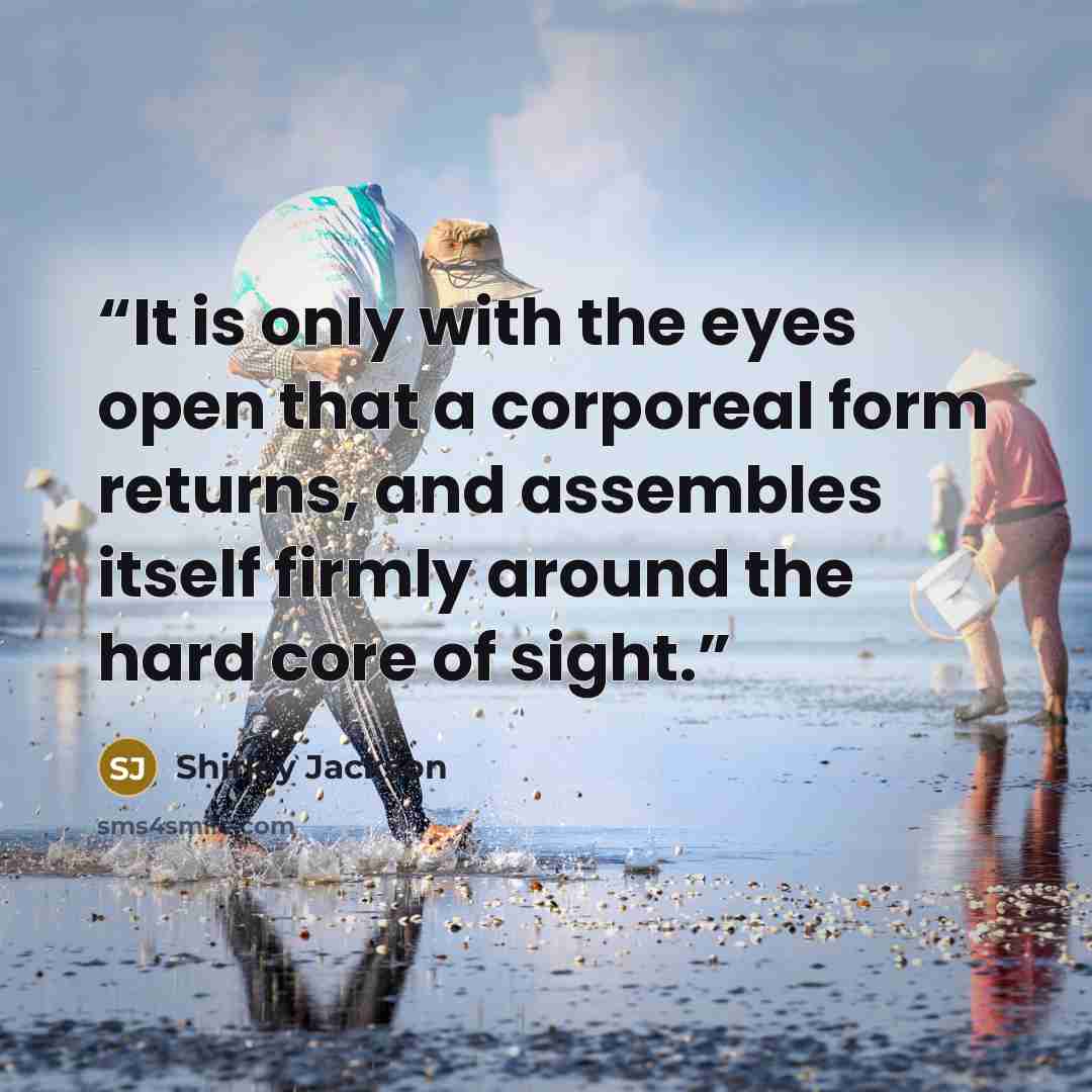“It is only with the eyes open that a corporeal form returns, and assembles itself firmly around the hard core of sight.” quote by Shirley Jackson