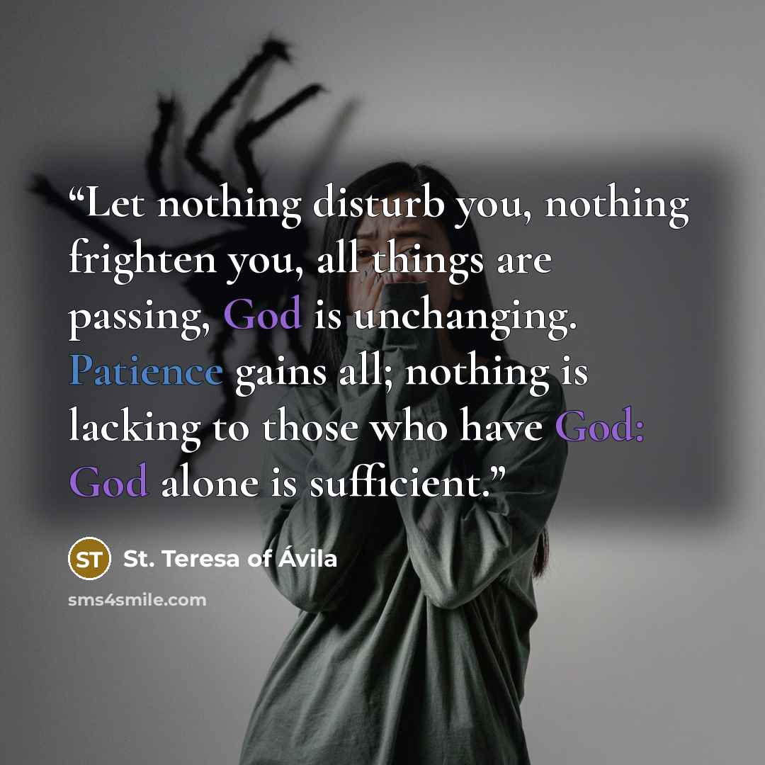 “Let nothing disturb you, nothing frighten you, all things are passing, God is unchanging. Patience gains all; nothing is lacking to those who have God: God alone is sufficient.” quote by St. Teresa of Avila
