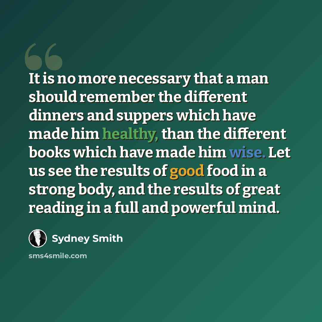“It is no more necessary that a man should remember the different dinners and suppers which have made him healthy, than the different books which have made him wise. Let us see the results of good food in a strong body, and the results of great reading in a full and powerful mind.” quote by Sydney Smith