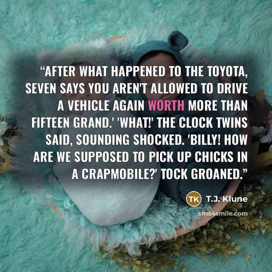 “After what happened to the Toyota, Seven says you aren't allowed to drive a vehicle again worth more than fifteen grand.' 'What!' the Clock Twins said, sounding shocked. 'Billy! How are we supposed to pick up chicks in a crapmobile?' Tock groaned.” quote by T.J. Klune