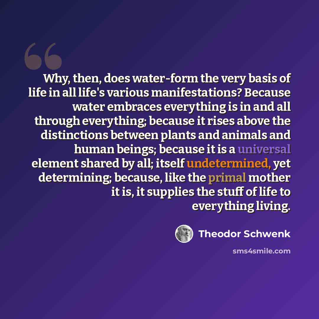 “Why, then, does water-form the very basis of life in all life's various manifestations? Because water embraces everything is in and all through everything; because it rises above the distinctions between plants and animals and human beings; because it is a universal element shared by all; itself…” quote by Theodor Schwenk