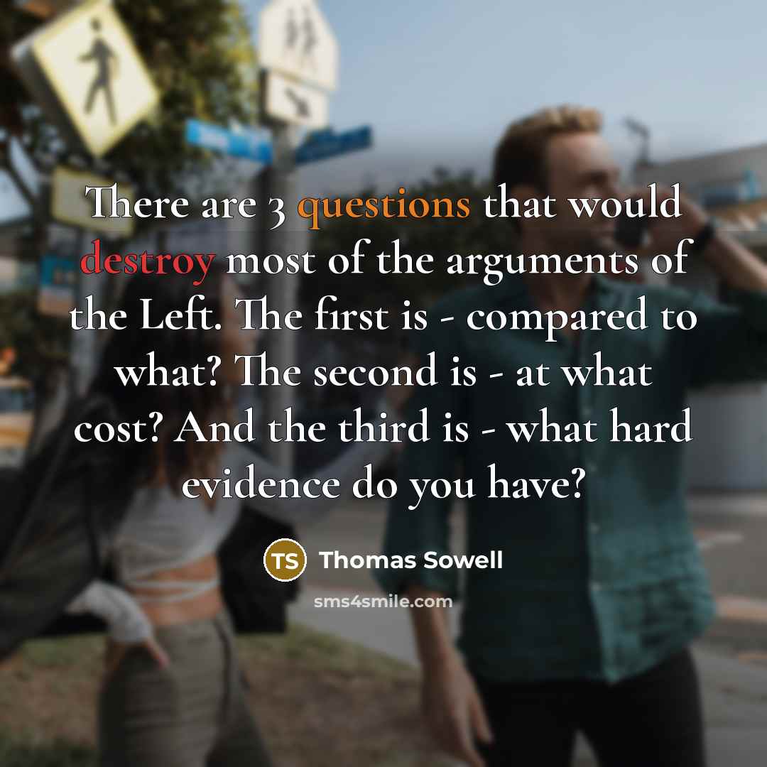 “There are 3 questions that would destroy most of the arguments of the Left. The first is - compared to what? The second is - at what cost? And the third is - what hard evidence do you have?” quote by Thomas Sowell