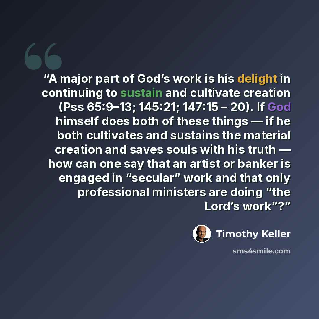 “A major part of God’s work is his delight in continuing to sustain and cultivate creation (Pss 65:9–13; 145:21; 147:15 – 20). If God himself does both of these things — if he both cultivates and sustains the material creation and saves souls with his truth — how can one say that an artist or…” quote by Timothy Keller