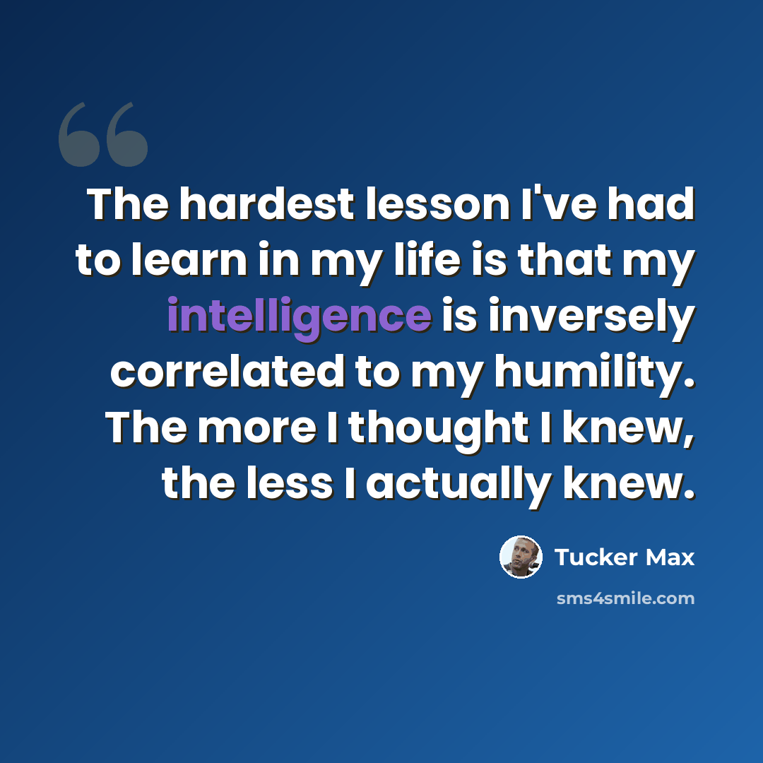 “The hardest lesson I've had to learn in my life is that my intelligence is inversely correlated to my humility. The more I thought I knew, the less I actually knew.” quote by Tucker Max