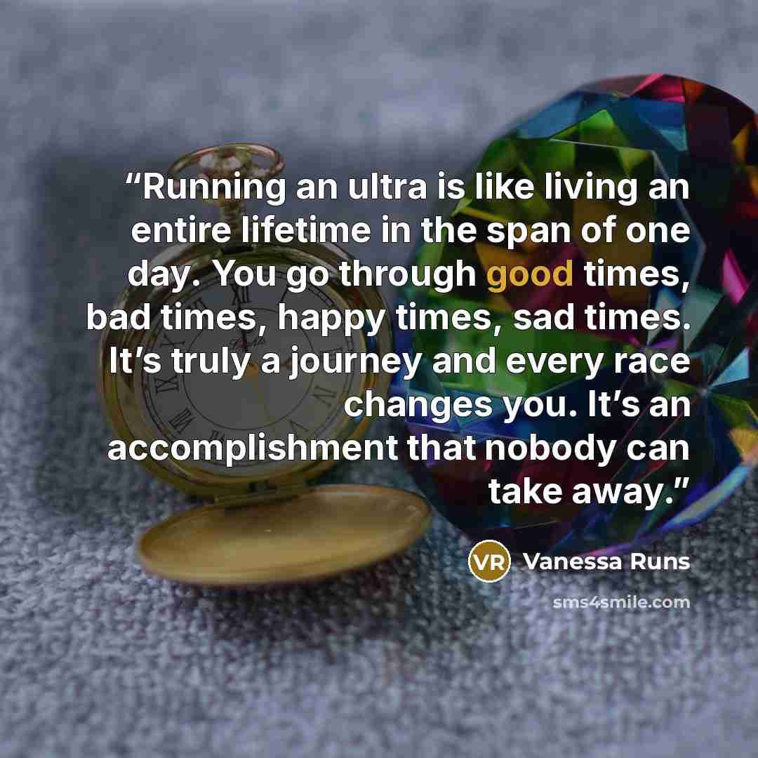 “Running an ultra is like living an entire lifetime in the span of one day. You go through good times, bad times, happy times, sad times. It’s truly a journey and every race changes you. It’s an accomplishment that nobody can take away.” quote by Vanessa Runs
