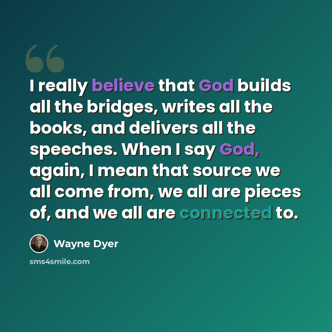 “I really believe that God builds all the bridges, writes all the books, and delivers all the speeches. When I say God, again, I mean that source we all come from, we all are pieces of, and we all are connected to.” quote by Wayne Dyer