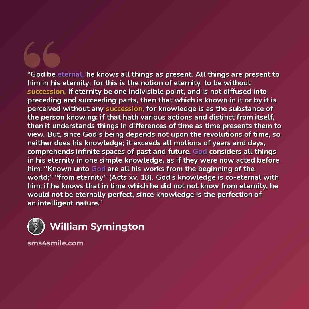 “God be eternal, he knows all things as present. All things are present to him in his eternity; for this is the notion of eternity, to be without succession, If eternity be one indivisible point, and is not diffused into preceding and succeeding parts, then that which is known in it or by it is…” quote by William Symington