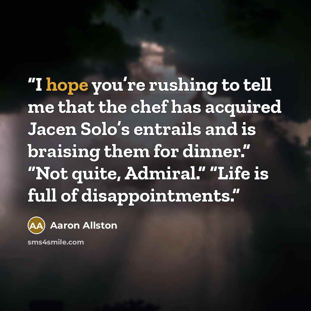 “I hope you’re rushing to tell me that the chef has acquired Jacen Solo’s entrails and is braising them for dinner.” “Not quite, Admiral.” “Life is full of disappointments.” quote by Aaron Allston