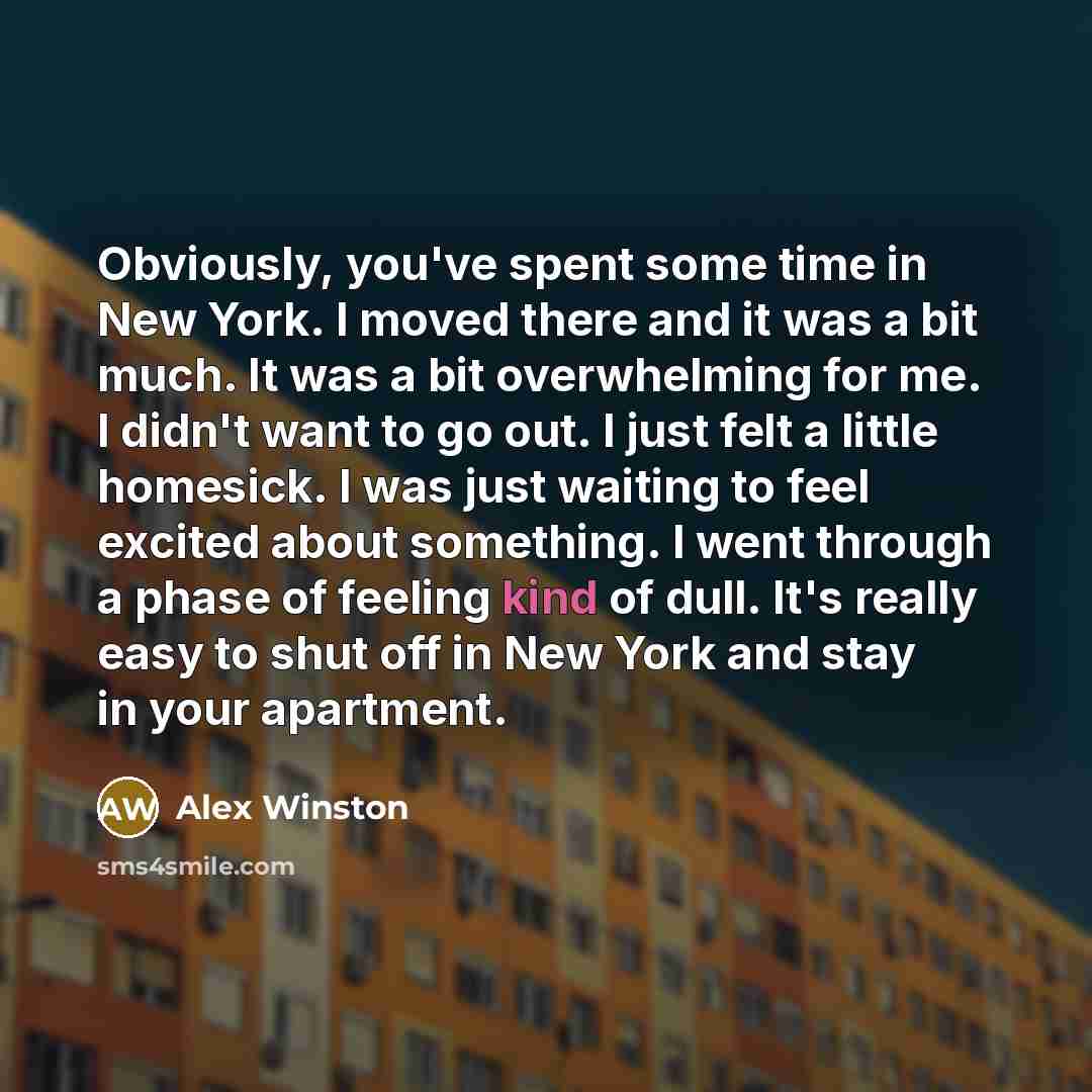 “Obviously, you've spent some time in New York. I moved there and it was a bit much. It was a bit overwhelming for me. I didn't want to go out. I just felt a little homesick. I was just waiting to feel excited about something. I went through a phase of feeling kind of dull. It's really easy to shut…” quote by Alex Winston