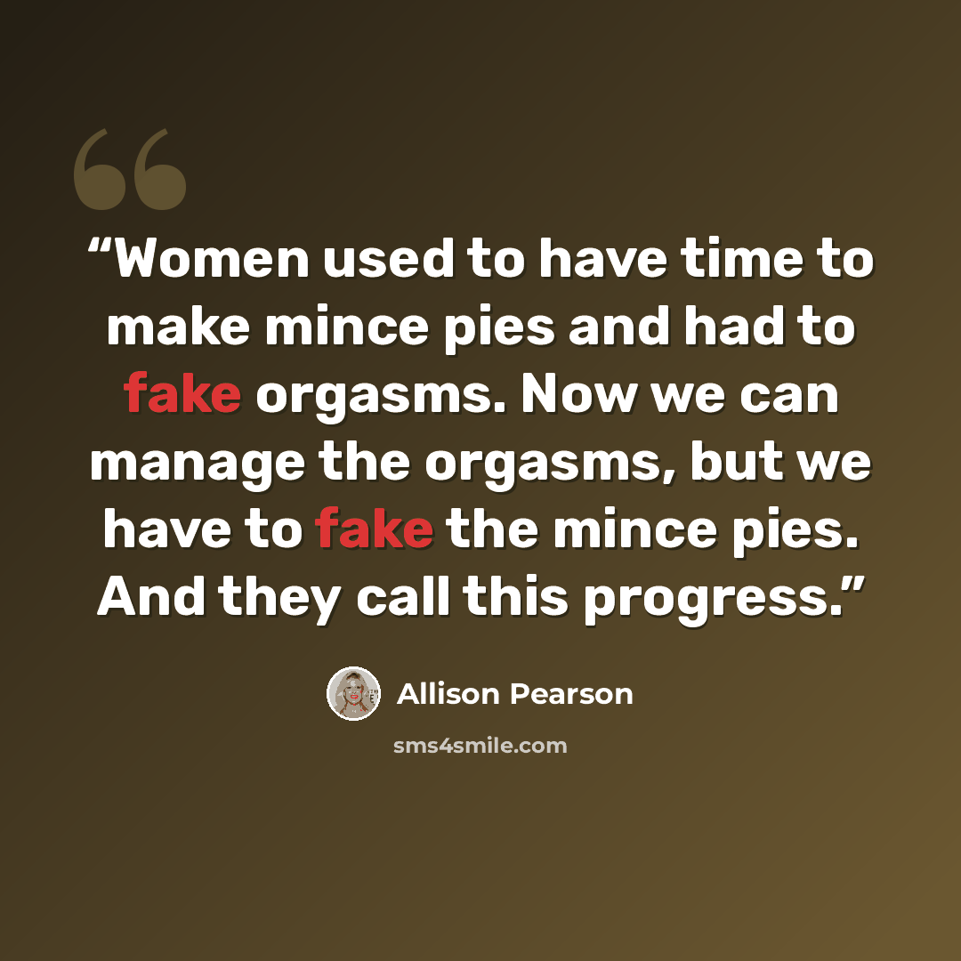 “Women used to have time to make mince pies and had to fake orgasms. Now we can manage the orgasms, but we have to fake the mince pies. And they call this progress.” quote by Allison Pearson