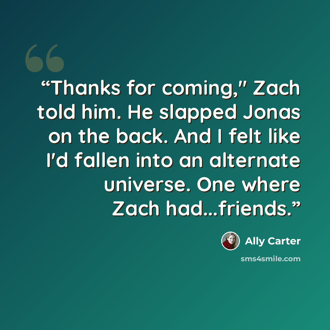 “Thanks for coming," Zach told him. He slapped Jonas on the back. And I felt like I'd fallen into an alternate universe. One where Zach had...friends.” quote by Ally Carter