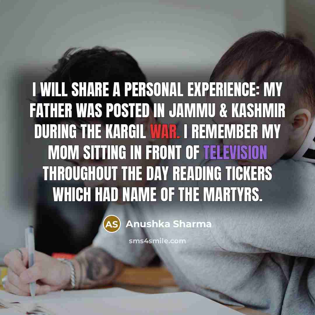 “I will share a personal experience: my father was posted in Jammu & Kashmir during the Kargil war. I remember my mom sitting in front of television throughout the day reading tickers which had name of the martyrs.” quote by Anushka Sharma