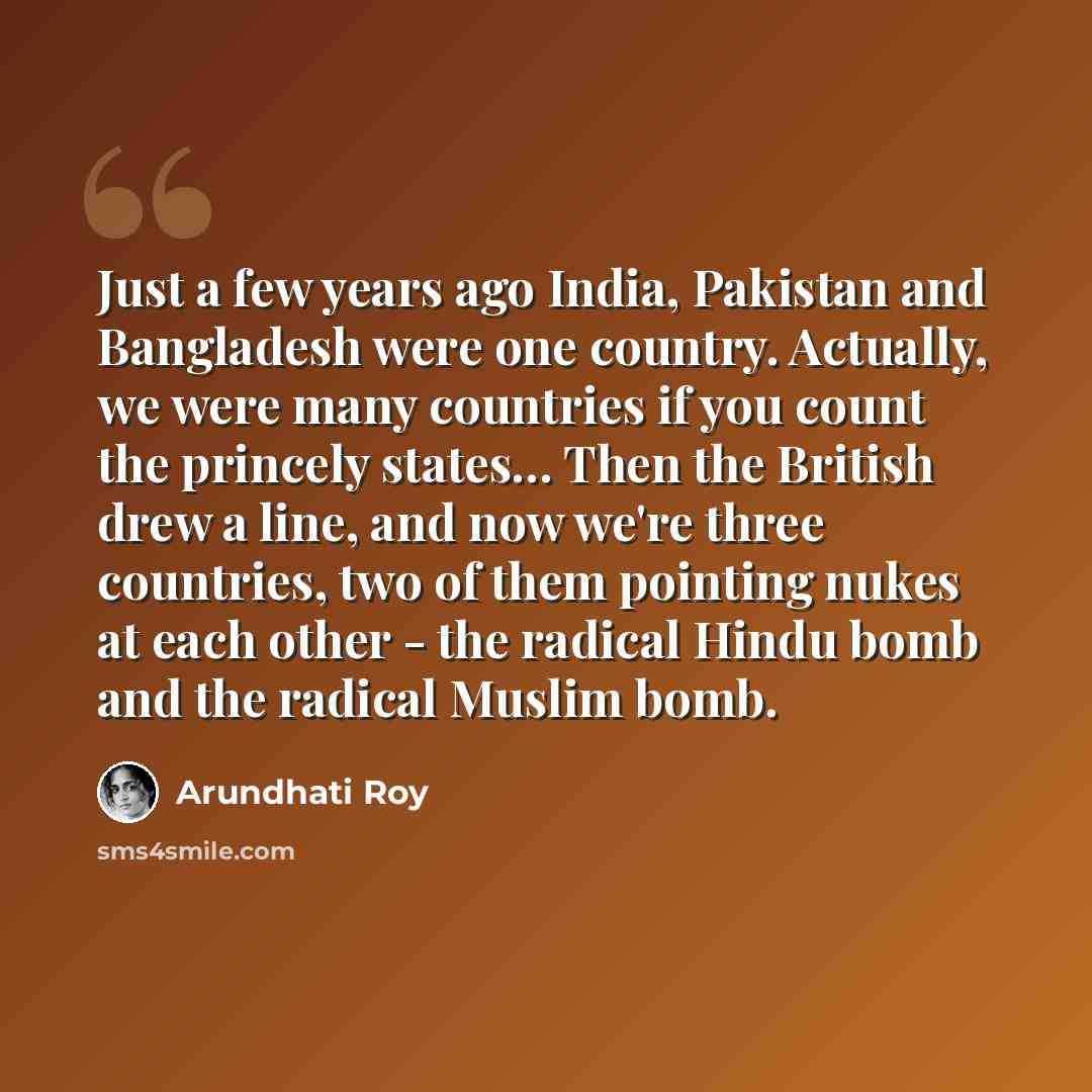 “Just a few years ago India, Pakistan and Bangladesh were one country. Actually, we were many countries if you count the princely states… Then the British drew a line, and now we're three countries, two of them pointing nukes at each other - the radical Hindu bomb and the radical Muslim bomb.” quote by Arundhati Roy