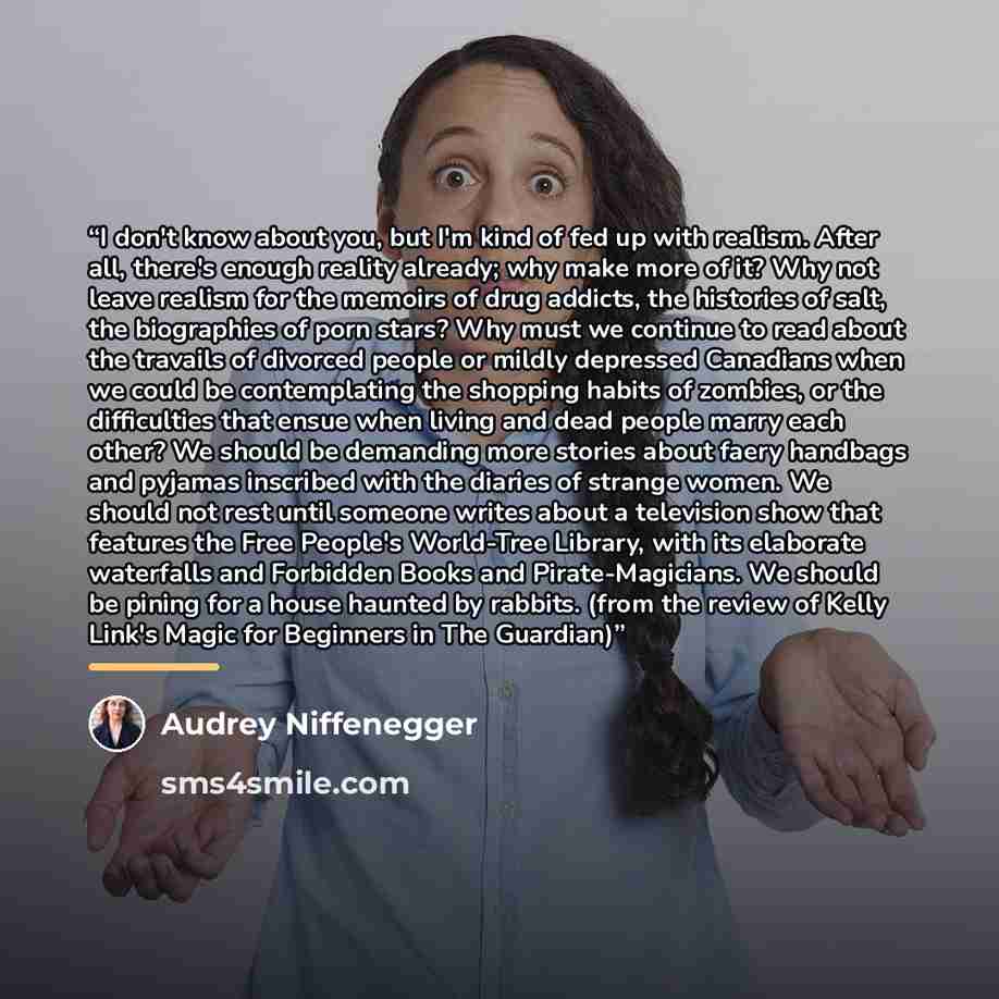 “I don't know about you, but I'm kind of fed up with realism. After all, there's enough reality already; why make more of it? Why not leave realism for the memoirs of drug addicts, the histories of salt, the biographies of porn stars? Why must we continue to read about the travails of divorced…” quote by Audrey Niffenegger