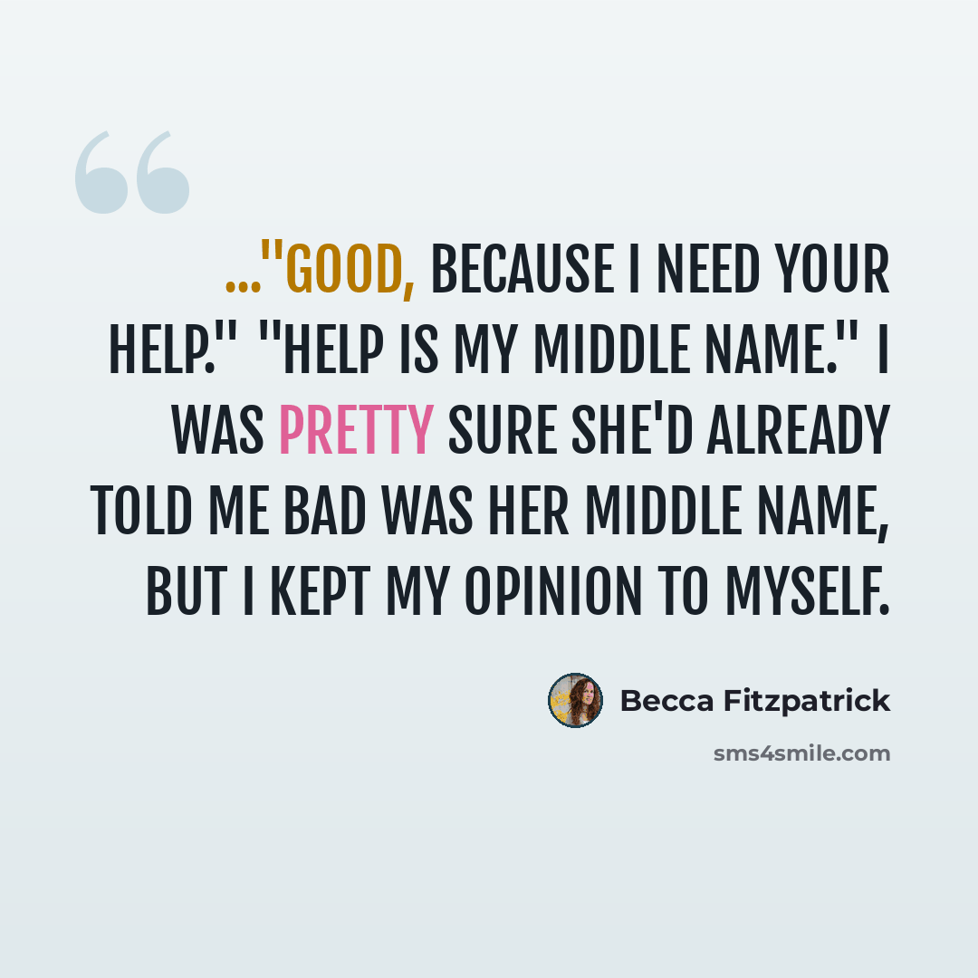 “..."Good, because I need your help." "Help is my middle name." I was pretty sure she'd already told me bad was her middle name, but I kept my opinion to myself.” quote by Becca Fitzpatrick