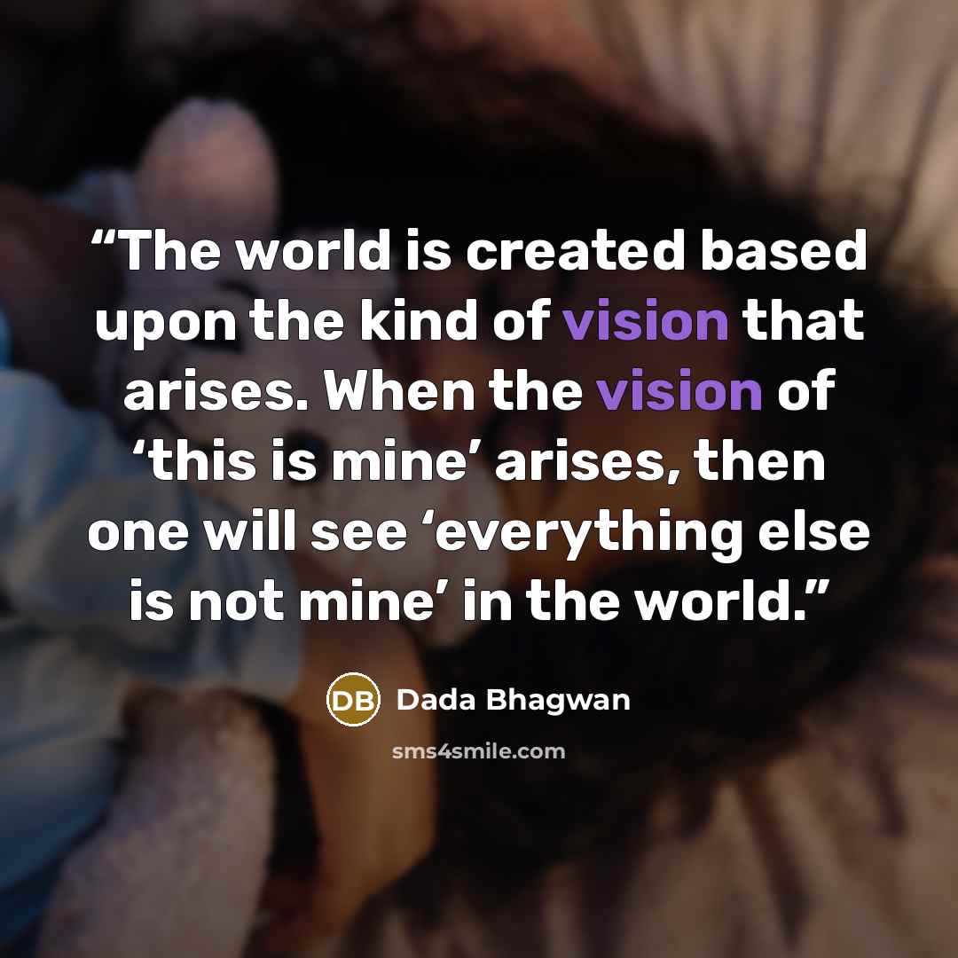 “The world is created based upon the kind of vision that arises. When the vision of ‘this is mine’ arises, then one will see ‘everything else is not mine’ in the world.” quote by Dada Bhagwan