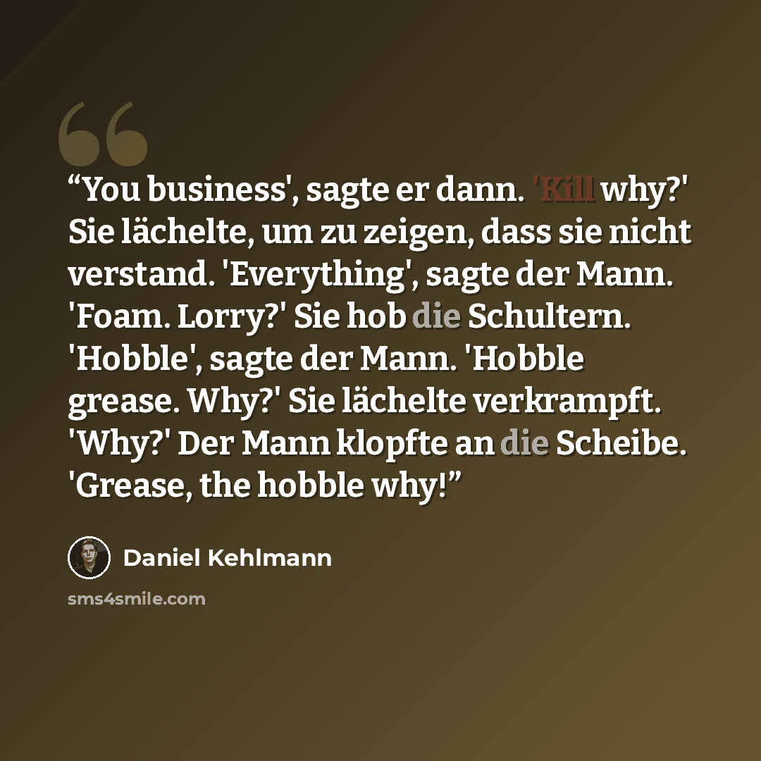 “You business', sagte er dann. 'Kill why?' Sie lächelte, um zu zeigen, dass sie nicht verstand. 'Everything', sagte der Mann. 'Foam. Lorry?' Sie hob die Schultern. 'Hobble', sagte der Mann. 'Hobble grease. Why?' Sie lächelte verkrampft. 'Why?' Der Mann klopfte an die Scheibe. 'Grease, the hobble why!” quote by Daniel Kehlmann