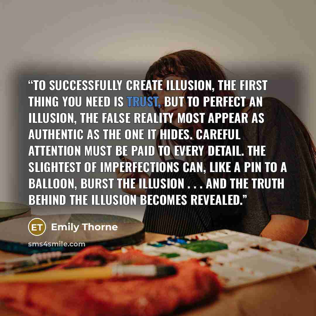 “To successfully create illusion, the first thing you need is trust, but to perfect an illusion, the false reality most appear as authentic as the one it hides. Careful attention must be paid to every detail. The slightest of imperfections can, like a pin to a balloon, burst the illusion . . . and…” quote by Emily Thorne