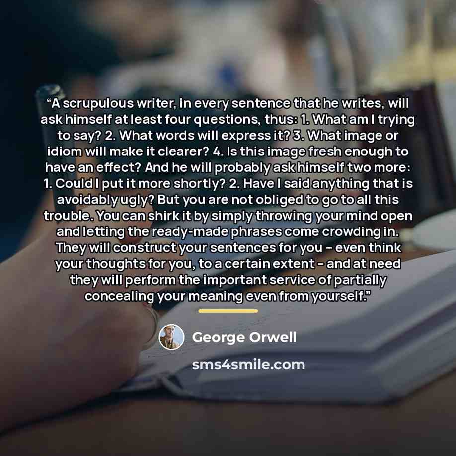 “A scrupulous writer, in every sentence that he writes, will ask himself at least four questions, thus: 1. What am I trying to say? 2. What words will express it? 3. What image or idiom will make it clearer? 4. Is this image fresh enough to have an effect? And he will probably ask himself two more…” quote by George Orwell