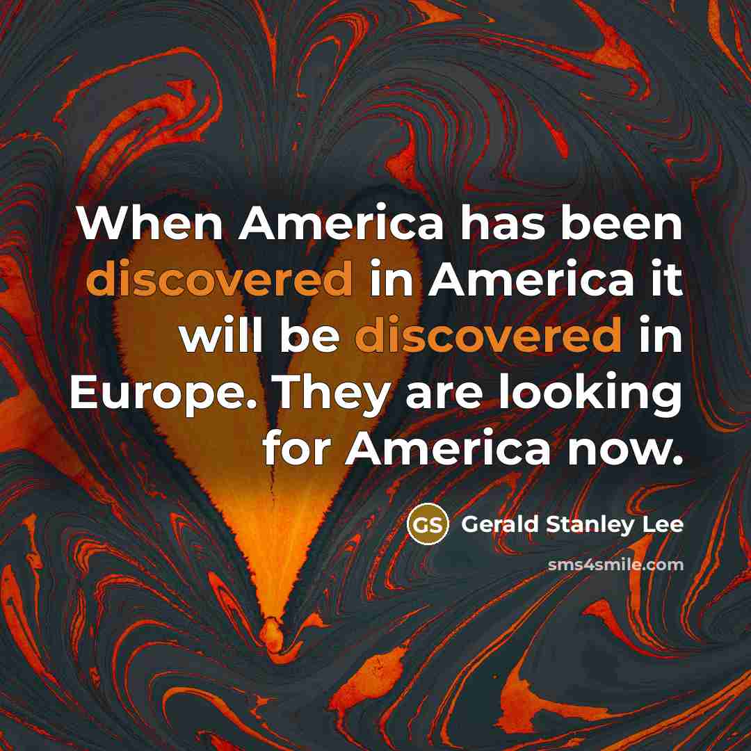 “When America has been discovered in America it will be discovered in Europe. They are looking for America now.” quote by Gerald Stanley Lee