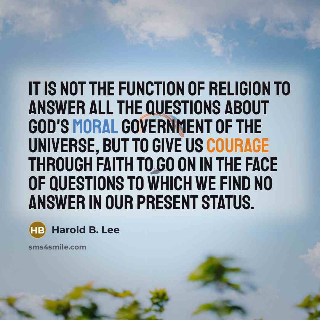 “It is not the function of religion to answer all the questions about God's moral government of the universe, but to give us courage through faith to go on in the face of questions to which we find no answer in our present status.” quote by Harold B. Lee