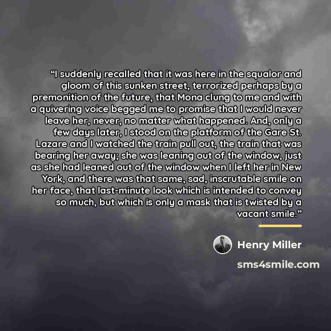 “I suddenly recalled that it was here in the squalor and gloom of this sunken street, terrorized perhaps by a premonition of the future, that Mona clung to me and with a quivering voice begged me to promise that I would never leave her, never, no matter what happened. And, only a few days later, I…” quote by Henry Miller