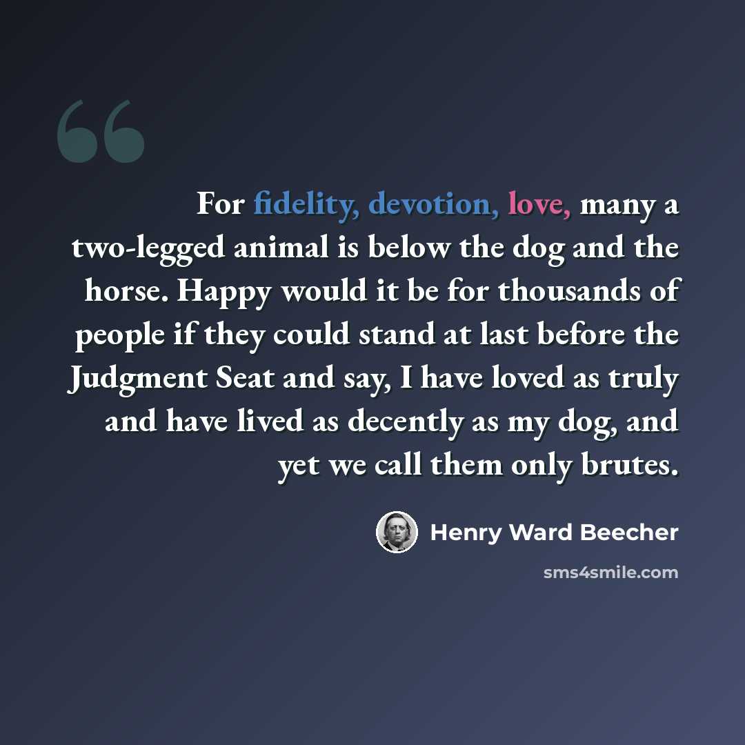 “For fidelity, devotion, love, many a two-legged animal is below the dog and the horse. Happy would it be for thousands of people if they could stand at last before the Judgment Seat and say, I have loved as truly and have lived as decently as my dog, and yet we call them only brutes.” quote by Henry Ward Beecher