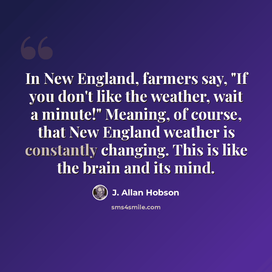 “In New England, farmers say, "If you don't like the weather, wait a minute!" Meaning, of course, that New England weather is constantly changing. This is like the brain and its mind.” quote by J. Allan Hobson