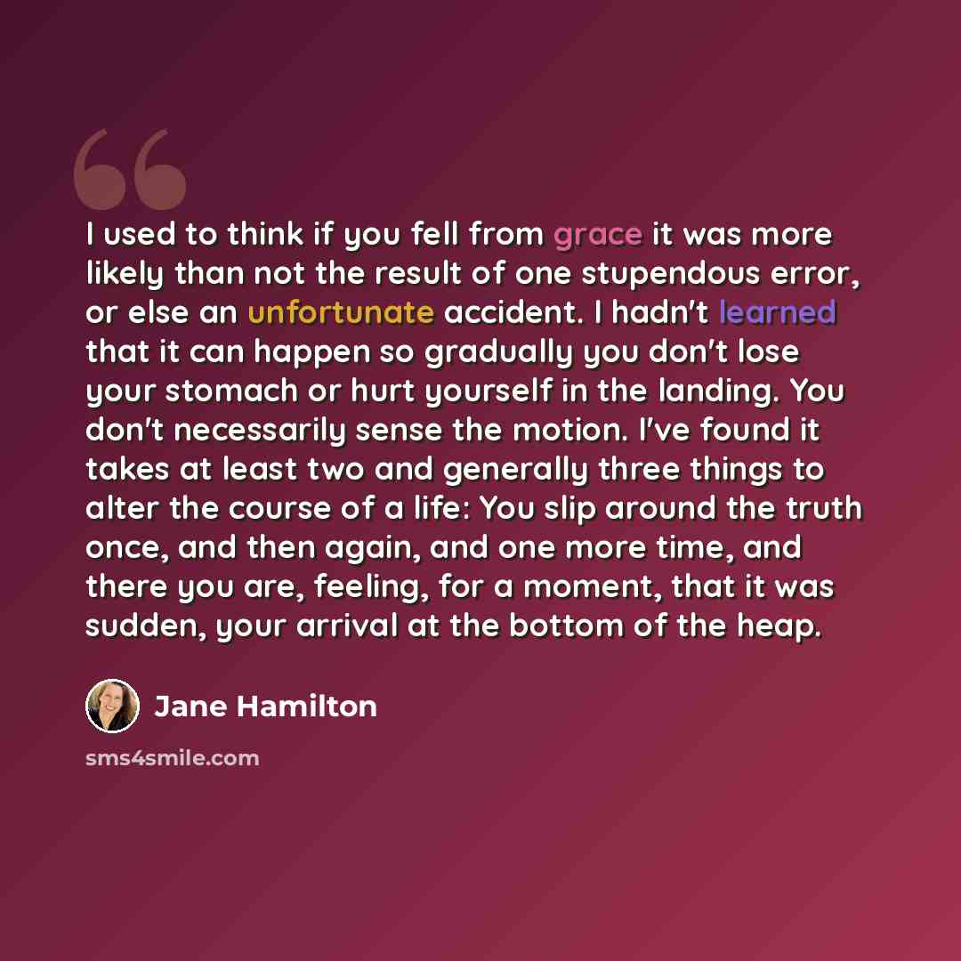 “I used to think if you fell from grace it was more likely than not the result of one stupendous error, or else an unfortunate accident. I hadn't learned that it can happen so gradually you don't lose your stomach or hurt yourself in the landing. You don't necessarily sense the motion. I've found…” quote by Jane Hamilton