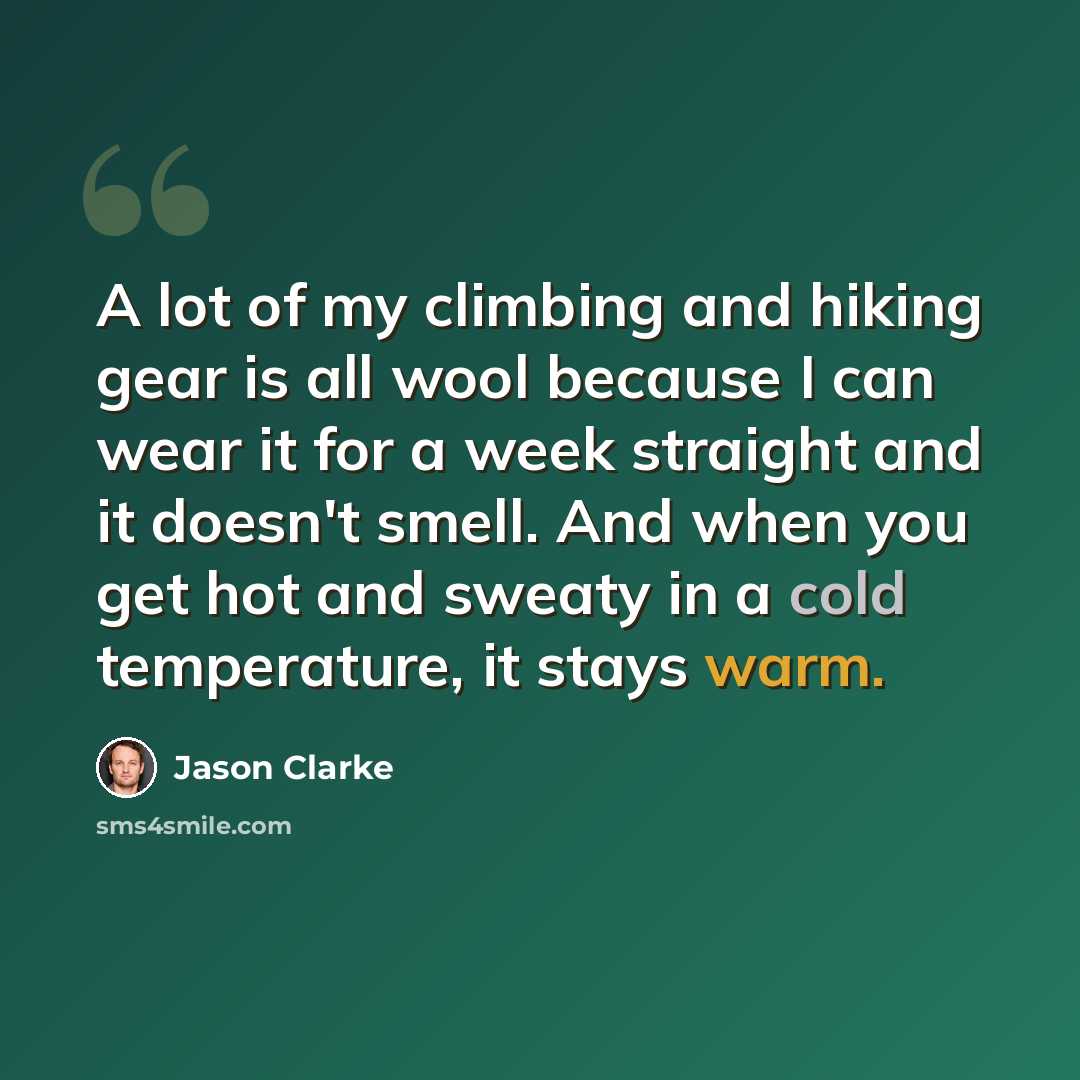 “A lot of my climbing and hiking gear is all wool because I can wear it for a week straight and it doesn't smell. And when you get hot and sweaty in a cold temperature, it stays warm.” quote by Jason Clarke