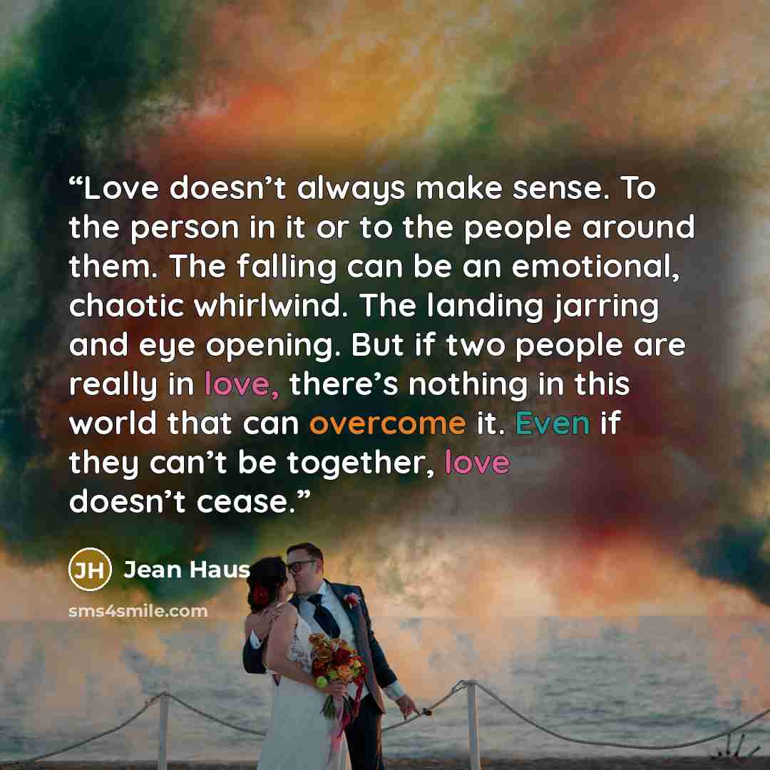 “Love doesn’t always make sense. To the person in it or to the people around them. The falling can be an emotional, chaotic whirlwind. The landing jarring and eye opening. But if two people are really in love, there’s nothing in this world that can overcome it. Even if they can’t be together, love…” quote by Jean Haus