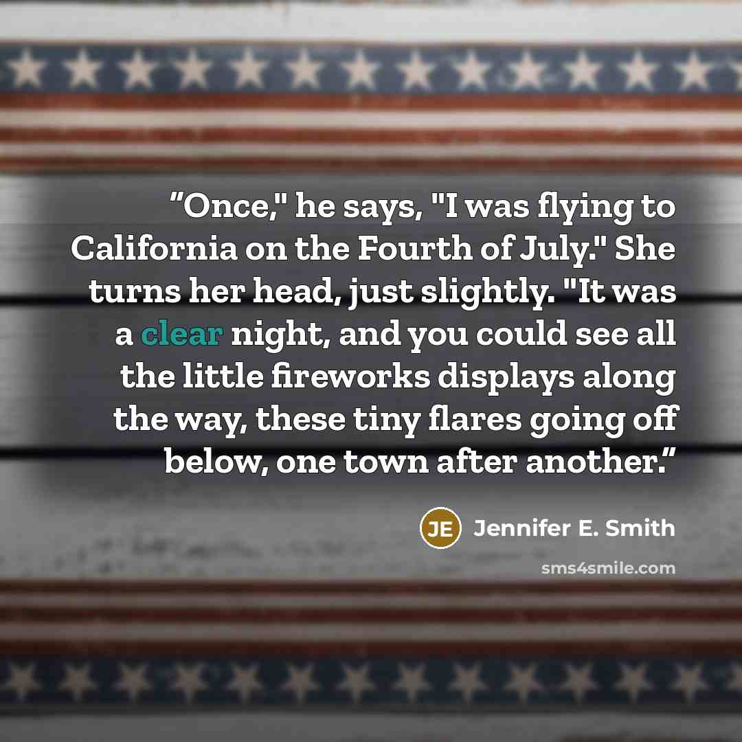 “Once," he says, "I was flying to California on the Fourth of July." She turns her head, just slightly. "It was a clear night, and you could see all the little fireworks displays along the way, these tiny flares going off below, one town after another.” quote by Jennifer E. Smith