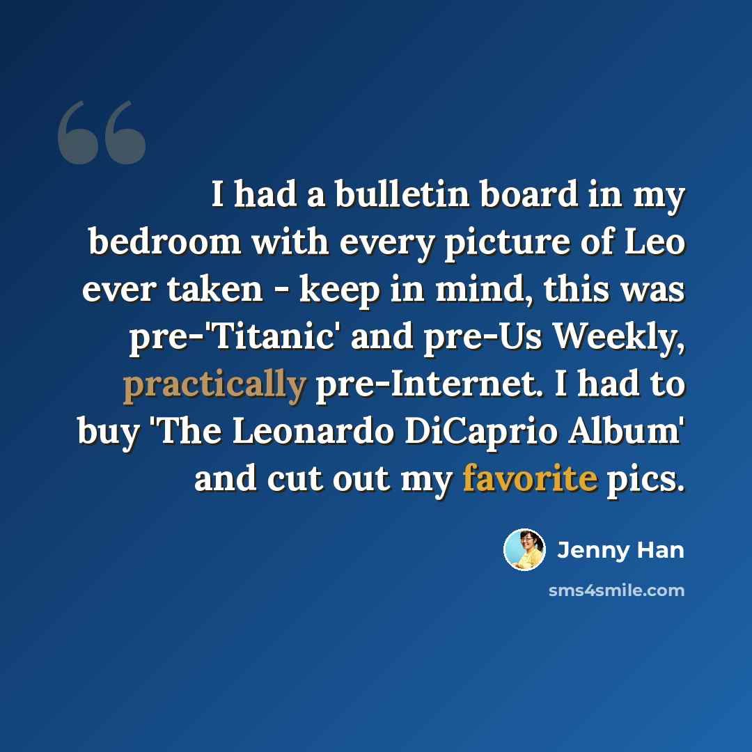 “I had a bulletin board in my bedroom with every picture of Leo ever taken - keep in mind, this was pre-'Titanic' and pre-Us Weekly, practically pre-Internet. I had to buy 'The Leonardo DiCaprio Album' and cut out my favorite pics.” quote by Jenny Han