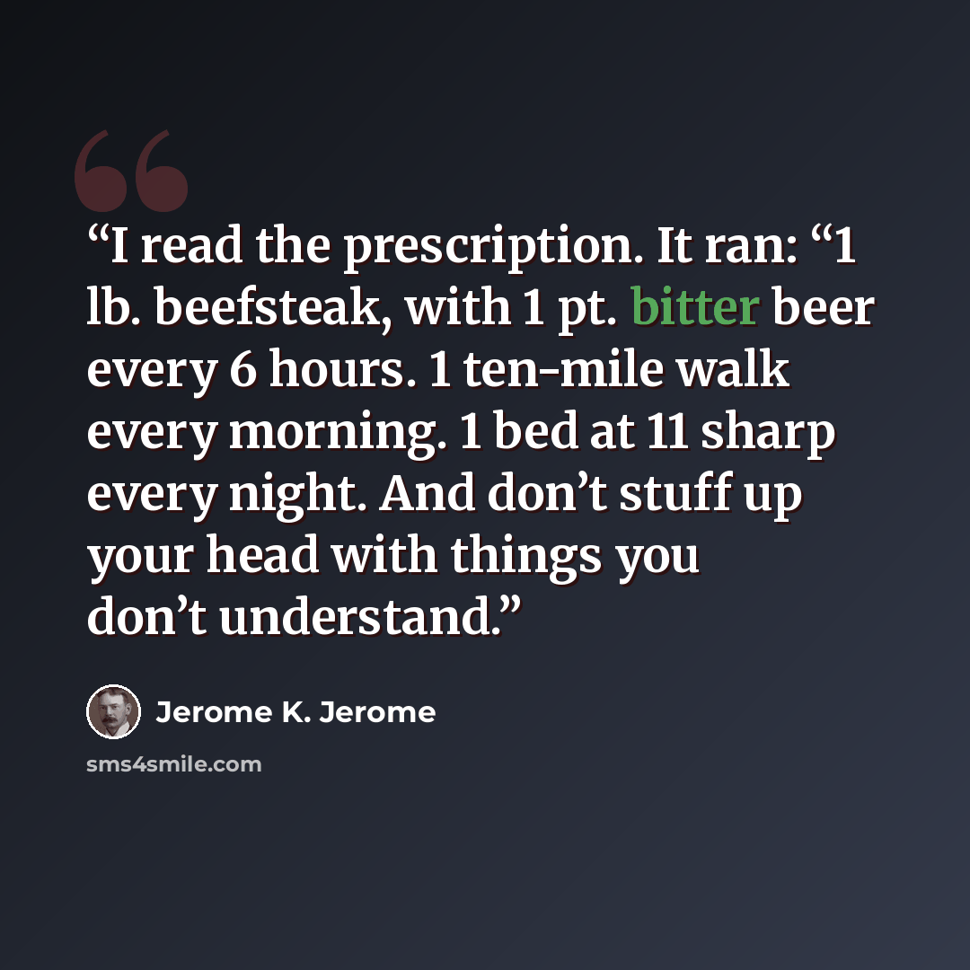 “I read the prescription. It ran: “1 lb. beefsteak, with 1 pt. bitter beer every 6 hours. 1 ten-mile walk every morning. 1 bed at 11 sharp every night. And don’t stuff up your head with things you don’t understand.” quote by Jerome K. Jerome
