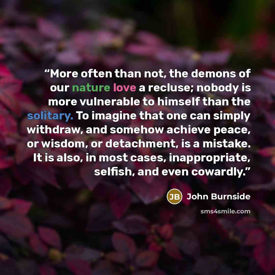 “More often than not, the demons of our nature love a recluse; nobody is more vulnerable to himself than the solitary. To imagine that one can simply withdraw, and somehow achieve peace, or wisdom, or detachment, is a mistake. It is also, in most cases, inappropriate, selfish, and even cowardly.” quote by John Burnside