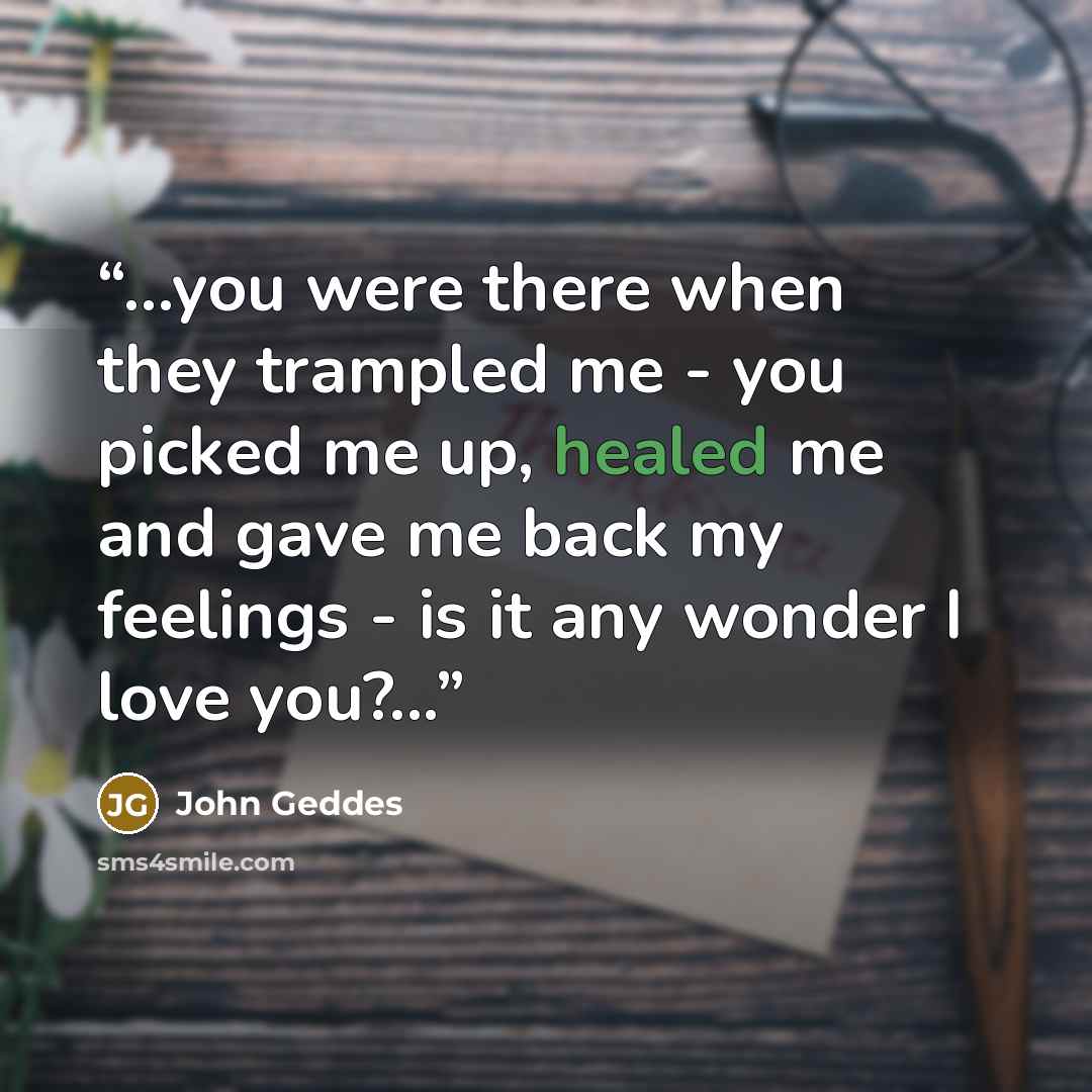 “...you were there when they trampled me - you picked me up, healed me and gave me back my feelings - is it any wonder I love you?...” quote by John Geddes