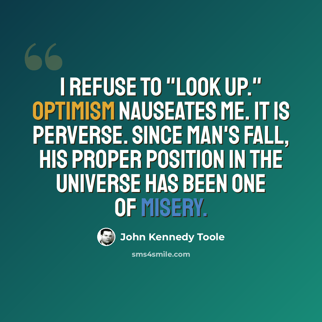“I refuse to "look up." Optimism nauseates me. It is perverse. Since man's fall, his proper position in the universe has been one of misery.” quote by John Kennedy Toole